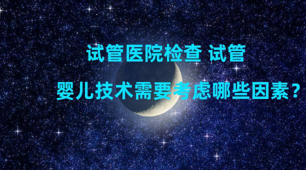 试管医院检查 试管婴儿技术需要考虑哪些因素？